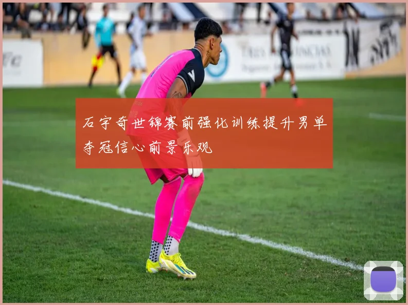 石宇奇世锦赛前强化训练提升男单夺冠信心前景乐观