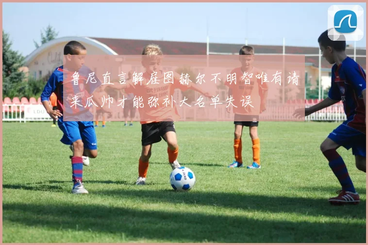 鲁尼直言解雇图赫尔不明智唯有请来瓜帅才能弥补大名单失误