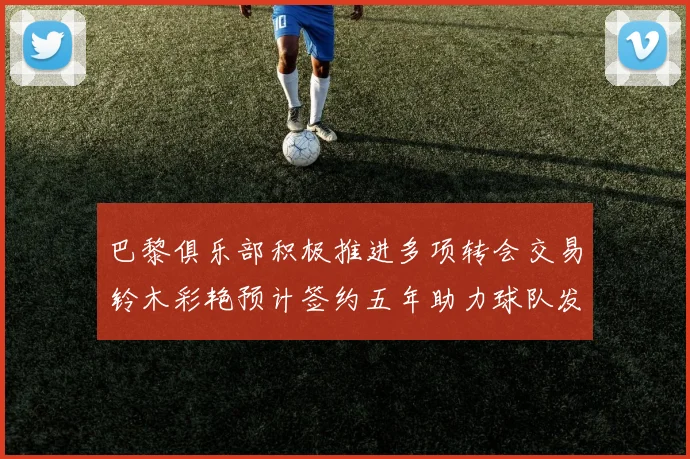 巴黎俱乐部积极推进多项转会交易铃木彩艳预计签约五年助力球队发展