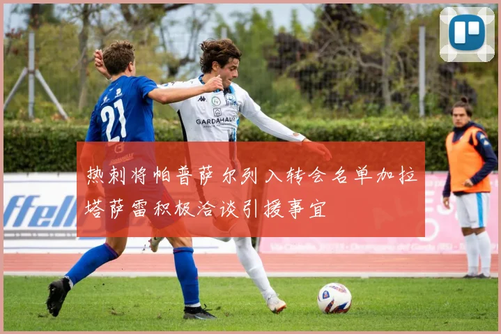 热刺将帕普萨尔列入转会名单加拉塔萨雷积极洽谈引援事宜